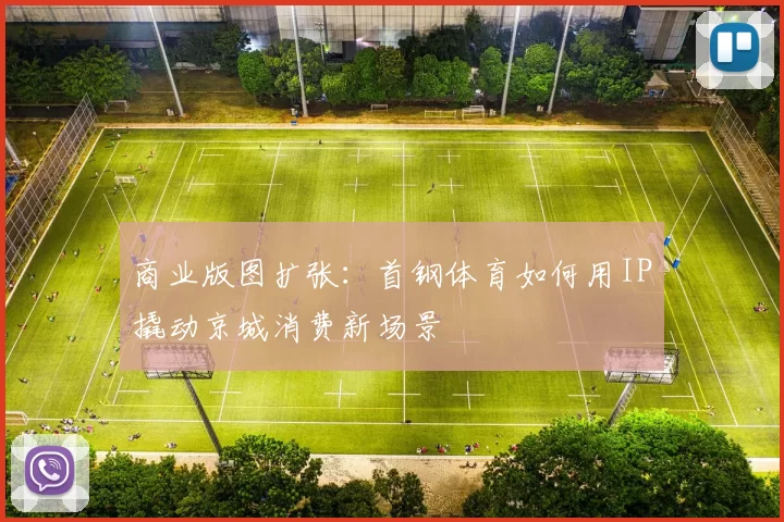 商业版图扩张：首钢体育如何用IP撬动京城消费新场景