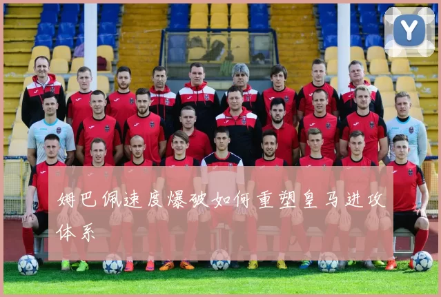 姆巴佩速度爆破如何重塑皇马进攻体系