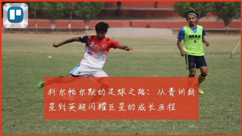 科尔帕尔默的足球之路：从青训新星到英超闪耀巨星的成长历程