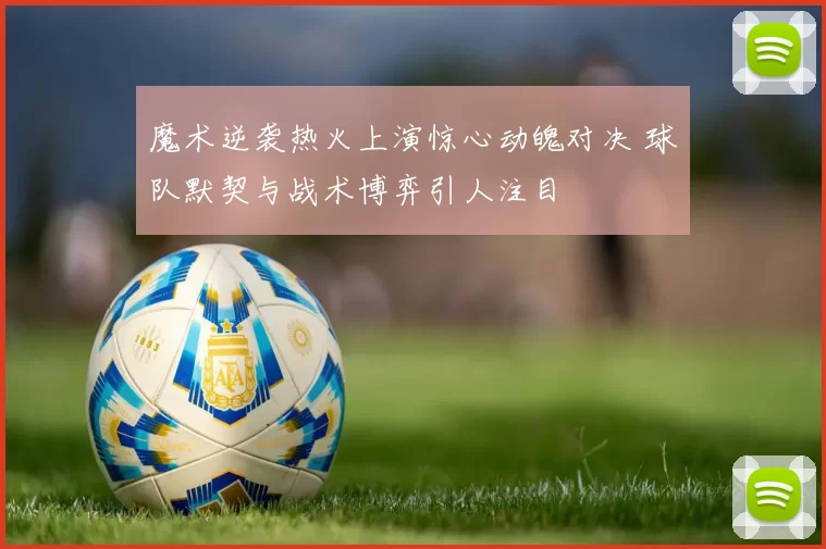 魔术逆袭热火上演惊心动魄对决 球队默契与战术博弈引人注目