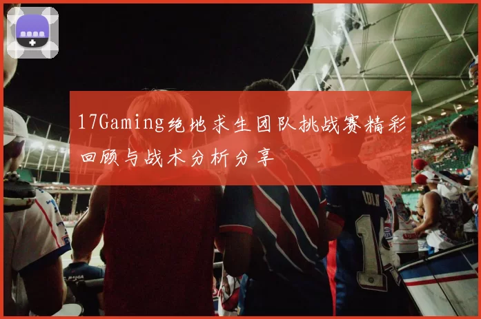 17Gaming绝地求生团队挑战赛精彩回顾与战术分析分享
