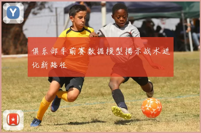 俱乐部季前赛数据模型揭示战术进化新路径