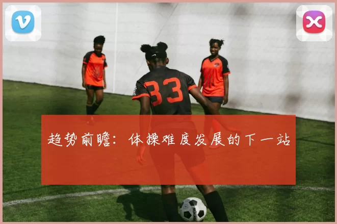趋势前瞻：体操难度发展的下一站