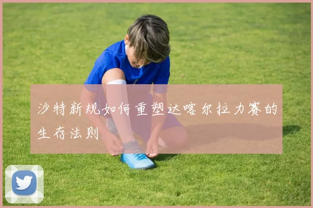 沙特新规如何重塑达喀尔拉力赛的生存法则