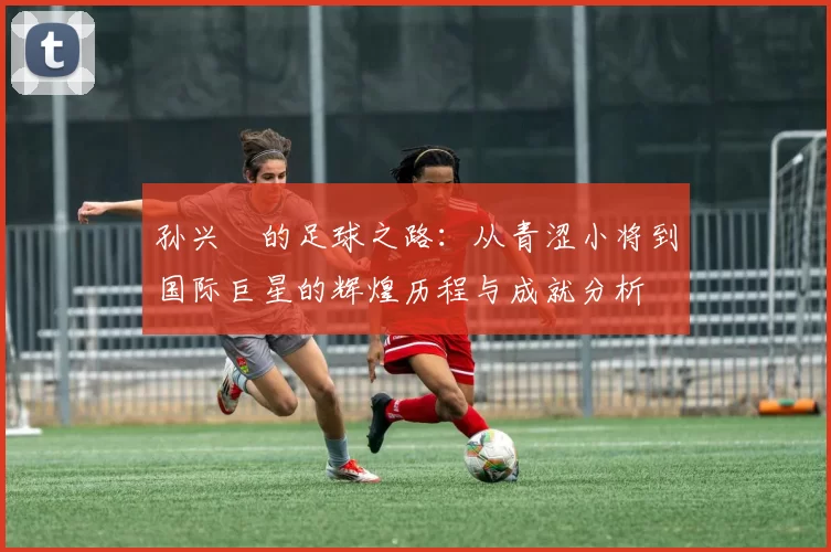 孙兴慜的足球之路：从青涩小将到国际巨星的辉煌历程与成就分析