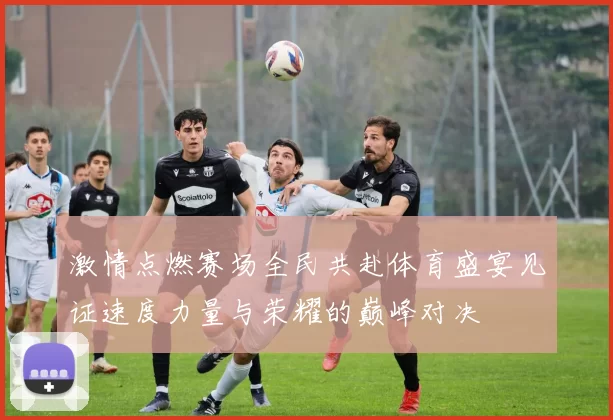 激情点燃赛场全民共赴体育盛宴见证速度力量与荣耀的巅峰对决