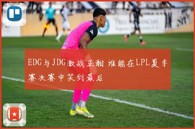 EDG与JDG激战正酣 谁能在LPL夏季赛决赛中笑到最后