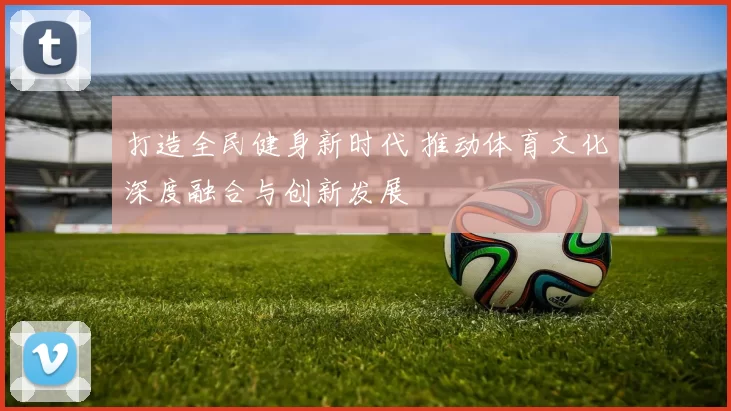 打造全民健身新时代 推动体育文化深度融合与创新发展