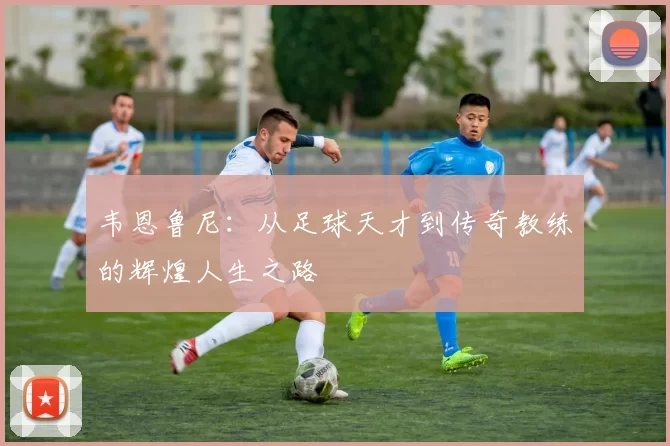 韦恩鲁尼：从足球天才到传奇教练的辉煌人生之路