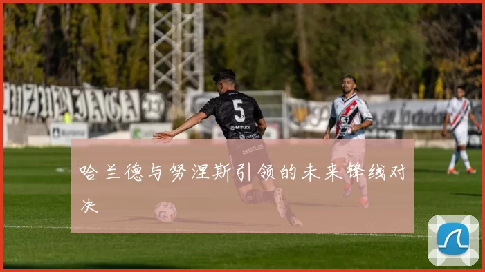 哈兰德与努涅斯引领的未来锋线对决