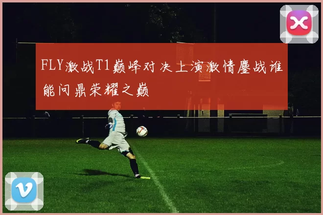 FLY激战T1巅峰对决上演激情鏖战谁能问鼎荣耀之巅