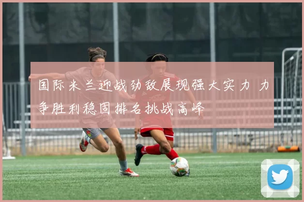 国际米兰迎战劲敌展现强大实力 力争胜利稳固排名挑战高峰