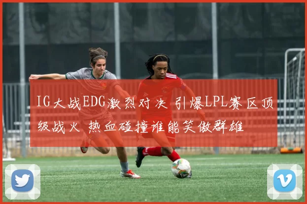 IG大战EDG激烈对决 引爆LPL赛区顶级战火 热血碰撞谁能笑傲群雄