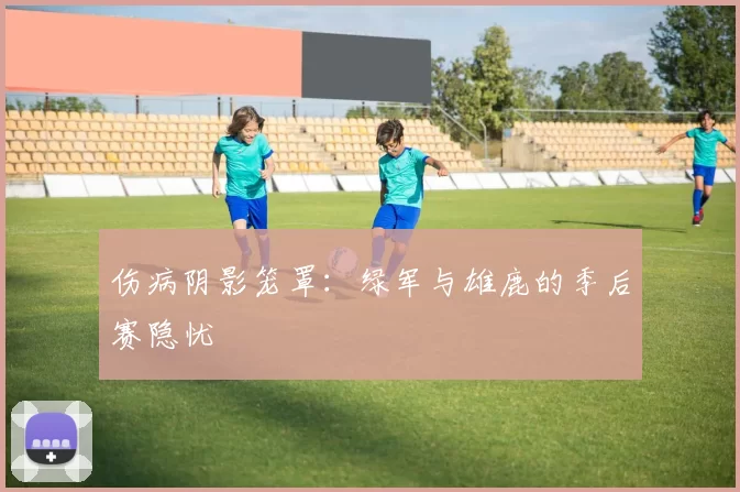 伤病阴影笼罩：绿军与雄鹿的季后赛隐忧