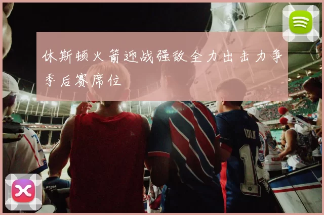 休斯顿火箭迎战强敌全力出击力争季后赛席位