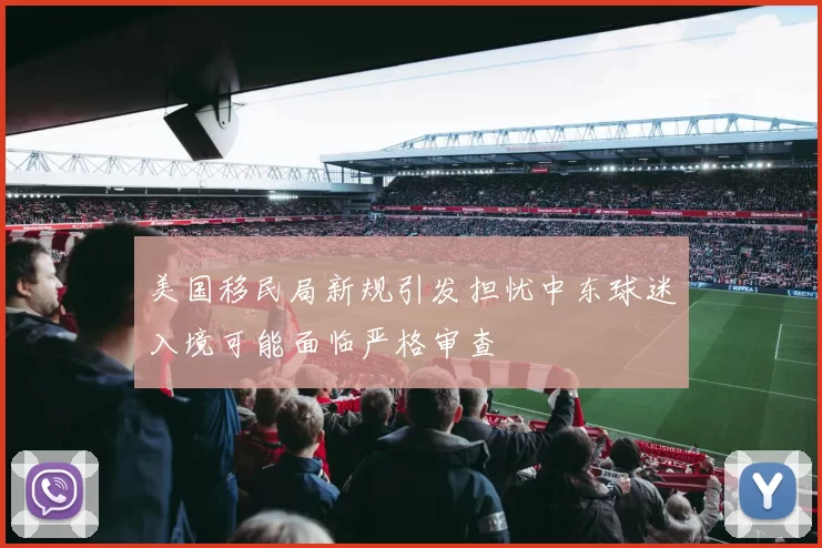美国移民局新规引发担忧中东球迷入境可能面临严格审查