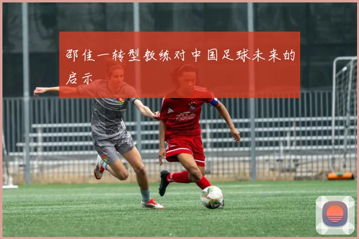 邵佳一转型教练对中国足球未来的启示